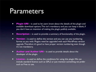 Parameters
• Plugin URI – is used to let users know about the details of the plugin and
available download options.This isn’t mandatory and you can keep it blank, if
you don’t have an intention of making the plugin publicly available.
• Description – is used to provide a summary of functionality of the plugin.
• Version – is used to deﬁne the version and you can use any numbering
format as you wish. Plugins need be upgraded with each WordPress version
upgrade.Therefore it’s good to have proper version numbering even though
it’s not mandatory.
• Author and Author URI – is used to provide details about the
developer of the plugin.
• License – is used to deﬁne the conditions for using this plugin.We can
include standard licence such as GPL2 or just mention something we prefer
such as Free to use.
 