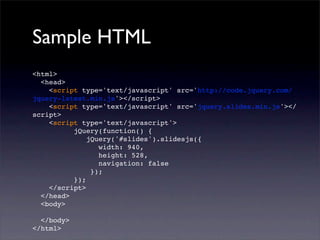 Sample HTML
<html>
<head>
<script type='text/javascript' src='http://code.jquery.com/
jquery-latest.min.js'></script>
<script type='text/javascript' src='jquery.slides.min.js'></
script>
<script type='text/javascript'>
jQuery(function() {
jQuery('#slides').slidesjs({
width: 940,
height: 528,
navigation: false
});
});
</script>
</head>
<body>
</body>
</html>
 