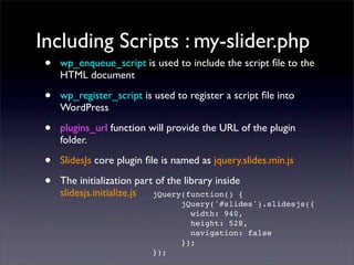 Including Scripts : my-slider.php
• wp_enqueue_script is used to include the script ﬁle to the
HTML document
• wp_register_script is used to register a script ﬁle into
WordPress
• plugins_url function will provide the URL of the plugin
folder.
• SlidesJs core plugin ﬁle is named as jquery.slides.min.js
• The initialization part of the library inside
slidesjs.initialize.js jQuery(function() {
jQuery('#slides').slidesjs({
width: 940,
height: 528,
navigation: false
});
});
 