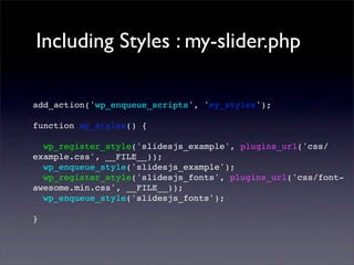 Including Styles : my-slider.php
add_action('wp_enqueue_scripts', 'my_styles');
function my_styles() {
wp_register_style('slidesjs_example', plugins_url('css/
example.css', __FILE__));
wp_enqueue_style('slidesjs_example');
wp_register_style('slidesjs_fonts', plugins_url('css/font-
awesome.min.css', __FILE__));
wp_enqueue_style('slidesjs_fonts');
}
 