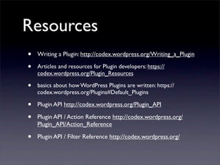 Resources
• Writing a Plugin: http://codex.wordpress.org/Writing_a_Plugin
• Articles and resources for Plugin developers: https://
codex.wordpress.org/Plugin_Resources
• basics about how WordPress Plugins are written: https://
codex.wordpress.org/Plugins#Default_Plugins
• Plugin API http://codex.wordpress.org/Plugin_API
• Plugin API / Action Reference http://codex.wordpress.org/
Plugin_API/Action_Reference
• Plugin API / Filter Reference http://codex.wordpress.org/
 