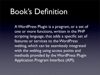 Book’s Deﬁnition
A WordPress Plugin is a program, or a set of
one or more functions, written in the PHP
scripting language, that adds a speciﬁc set of
features or services to the WordPress
weblog, which can be seamlessly integrated
with the weblog using access points and
methods provided by the WordPress Plugin
Application Program Interface (API).
 