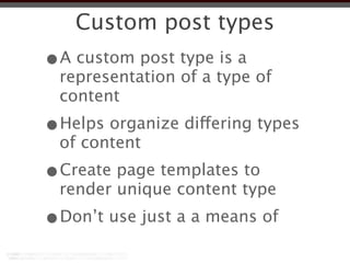 Custom post types
•A custom post type is a
 representation of a type of
 content
•Helps organize differing types
 of content
•Create page templates to
 render unique content type
•Don’t use just a a means of
 