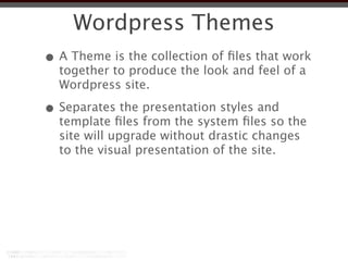 Wordpress Themes
• A Theme is the collection of ﬁles that work
  together to produce the look and feel of a
  Wordpress site.

• Separates the presentation styles and
  template ﬁles from the system ﬁles so the
  site will upgrade without drastic changes
  to the visual presentation of the site.
 