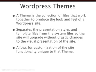 Wordpress Themes
• A Theme is the collection of ﬁles that work
  together to produce the look and feel of a
  Wordpress site.

• Separates the presentation styles and
  template ﬁles from the system ﬁles so the
  site will upgrade without drastic changes
  to the visual presentation of the site.

• Allows for customization of the site
  functionality unique to that Theme.
 