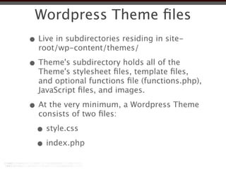 Wordpress Theme ﬁles
• Live in subdirectories residing in site-
  root/wp-content/themes/

• Theme's subdirectory holds all of the
  Theme's stylesheet ﬁles, template ﬁles,
  and optional functions ﬁle (functions.php),
  JavaScript ﬁles, and images.

• At the very minimum, a Wordpress Theme
  consists of two ﬁles:

  • style.css
  • index.php
 