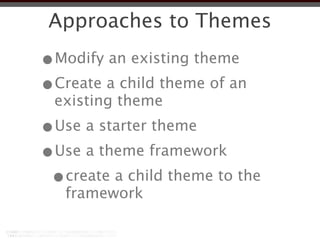 Approaches to Themes
•Modify an existing theme
•Create a child theme of an
 existing theme
•Use a starter theme
•Use a theme framework
 •create a child theme to the
   framework
 