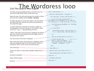 The Wordpress loop
     3.4.2 The Loop in Plain English
     Are there any posts published? Sorry, just had to ask, the
     rest of this code will go funky if there aren’t any.

     Begin the loop. This will cycle through the number of Posts
     you have set to display (under Settings > Reading).

                                                                     rel="bookmark" title="Permanent Link to <?php the_
     A header tag with an anchor link inside it. The text will be
     the title of the Post, and the link will be the permalink to
     the single Post page.

     A custom ﬁeld that is attached to this Post is pulled out
     and displayed. In this case, the key of “PostThumb”, which            <p class="meta">
     returns an “         ” tag symbolizing this Post.

     “Meta” information about the Post is displayed: the Month
     Day, Year the Post was published and the display name of              </p>
     the Author who wrote it.

     The full content of the Post is displayed.

     More meta information about the post is displayed: all the
     tags and categories given to this Post and the number of
     comments, which is a link to the commenting area.
                                                                         </div>

     End of the loop

     If there are older or newer posts available, display links to
     them.

     No posts? (a failsafe)                                          <?php else : ?>

     Better tell the people.

     All done.



68
 