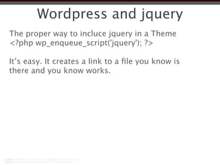 Wordpress and jquery
The proper way to incluce jquery in a Theme
<?php wp_enqueue_script('jquery'); ?>

It’s easy. It creates a link to a ﬁle you know is
there and you know works.
 