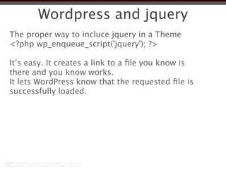Wordpress and jquery
The proper way to incluce jquery in a Theme
<?php wp_enqueue_script('jquery'); ?>

It’s easy. It creates a link to a ﬁle you know is
there and you know works.
It lets WordPress know that the requested ﬁle is
successfully loaded.
 