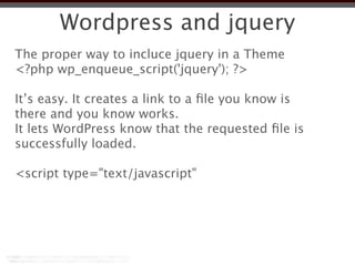 Wordpress and jquery
The proper way to incluce jquery in a Theme
<?php wp_enqueue_script('jquery'); ?>

It’s easy. It creates a link to a ﬁle you know is
there and you know works.
It lets WordPress know that the requested ﬁle is
successfully loaded.

<script type="text/javascript"
 