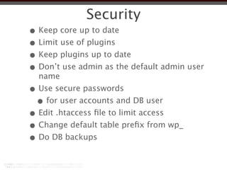 Security
• Keep core up to date
• Limit use of plugins
• Keep plugins up to date
• Don’t use admin as the default admin user
  name
• Use secure passwords
 • for user accounts and DB user
• Edit .htaccess ﬁle to limit access
• Change default table preﬁx from wp_
• Do DB backups
 