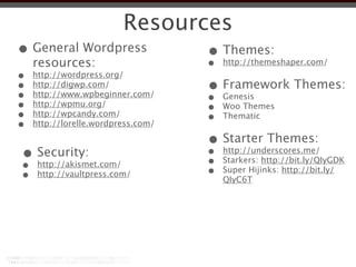 Resources
• General Wordpress   • Themes:
  resources:          •                 http://themeshaper.com/
•   http://wordpress.org/
•
•
    http://digwp.com/
    http://www.wpbeginner.com/
                                    • Framework Themes:
                                    •   Genesis
•   http://wpmu.org/
                                    •   Woo Themes
•   http://wpcandy.com/
                                    •   Thematic
•   http://lorelle.wordpress.com/

                                    • Starter Themes:
•
•
     Security:
     http://akismet.com/
                                    •
                                    •
                                        http://underscores.me/
                                        Starkers: http://bit.ly/QIyGDK
•    http://vaultpress.com/         •   Super Hijinks: http://bit.ly/
                                        QIyC6T
 