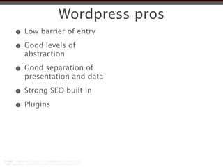Wordpress pros
• Low barrier of entry
• Good levels of
  abstraction

• Good separation of
  presentation and data

• Strong SEO built in
• Plugins
 