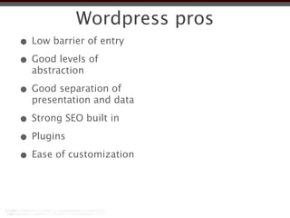 Wordpress pros
• Low barrier of entry
• Good levels of
  abstraction

• Good separation of
  presentation and data

• Strong SEO built in
• Plugins
• Ease of customization
 