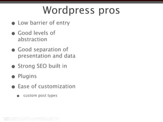 Wordpress pros
• Low barrier of entry
• Good levels of
  abstraction

• Good separation of
  presentation and data

• Strong SEO built in
• Plugins
• Ease of customization
  •   custom post types
 