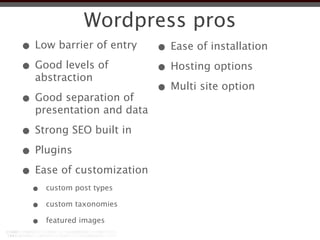 Wordpress pros
• Low barrier of entry    • Ease of installation
• Good levels of          • Hosting options
  abstraction
                          • Multi site option
• Good separation of
  presentation and data

• Strong SEO built in
• Plugins
• Ease of customization
  •   custom post types

  •   custom taxonomies

  •   featured images
 