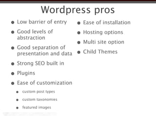 Wordpress pros
• Low barrier of entry    • Ease of installation
• Good levels of          • Hosting options
  abstraction
                          • Multi site option
• Good separation of      • Child Themes
  presentation and data

• Strong SEO built in
• Plugins
• Ease of customization
  •   custom post types

  •   custom taxonomies

  •   featured images
 