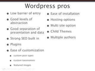 Wordpress pros
• Low barrier of entry    • Ease of installation
• Good levels of          • Hosting options
  abstraction
                          • Multi site option
• Good separation of      • Child Themes
  presentation and data

• Strong SEO built in     • Multiple authors
• Plugins
• Ease of customization
  •   custom post types

  •   custom taxonomies

  •   featured images
 