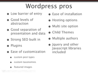Wordpress pros
• Low barrier of entry    • Ease of installation
• Good levels of          • Hosting options
  abstraction
                          • Multi site option
• Good separation of      • Child Themes
  presentation and data

• Strong SEO built in     • Multiple authors
• Plugins                 • Jquery and other
                            Javascript libraries
• Ease of customization     included
  •   custom post types

  •   custom taxonomies

  •   featured images
 