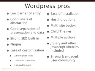 Wordpress pros
• Low barrier of entry    • Ease of installation
• Good levels of          • Hosting options
  abstraction
                          • Multi site option
• Good separation of      • Child Themes
  presentation and data

• Strong SEO built in     • Multiple authors
• Plugins                 • Jquery and other
                            Javascript libraries
• Ease of customization     included
  •   custom post types
                          • Strong & engaged
  •   custom taxonomies     user community
  •   featured images
 