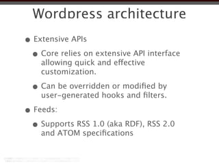 Wordpress architecture
• Extensive APIs
 • Core relies on extensive API interface
    allowing quick and effective
    customization.

 • Can be overridden or modiﬁed by
    user-generated hooks and ﬁlters.

• Feeds:
 • Supports RSS 1.0 (aka RDF), RSS 2.0
    and ATOM speciﬁcations
 