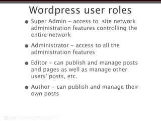 Wordpress user roles
• Super Admin - access to site network
  administration features controlling the
  entire network

• Administrator - access to all the
  administration features

• Editor - can publish and manage posts
  and pages as well as manage other
  users' posts, etc.

• Author - can publish and manage their
  own posts
 