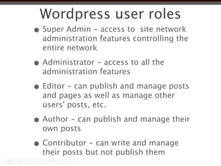 Wordpress user roles
• Super Admin - access to site network
  administration features controlling the
  entire network

• Administrator - access to all the
  administration features

• Editor - can publish and manage posts
  and pages as well as manage other
  users' posts, etc.

• Author - can publish and manage their
  own posts

• Contributor - can write and manage
  their posts but not publish them
 