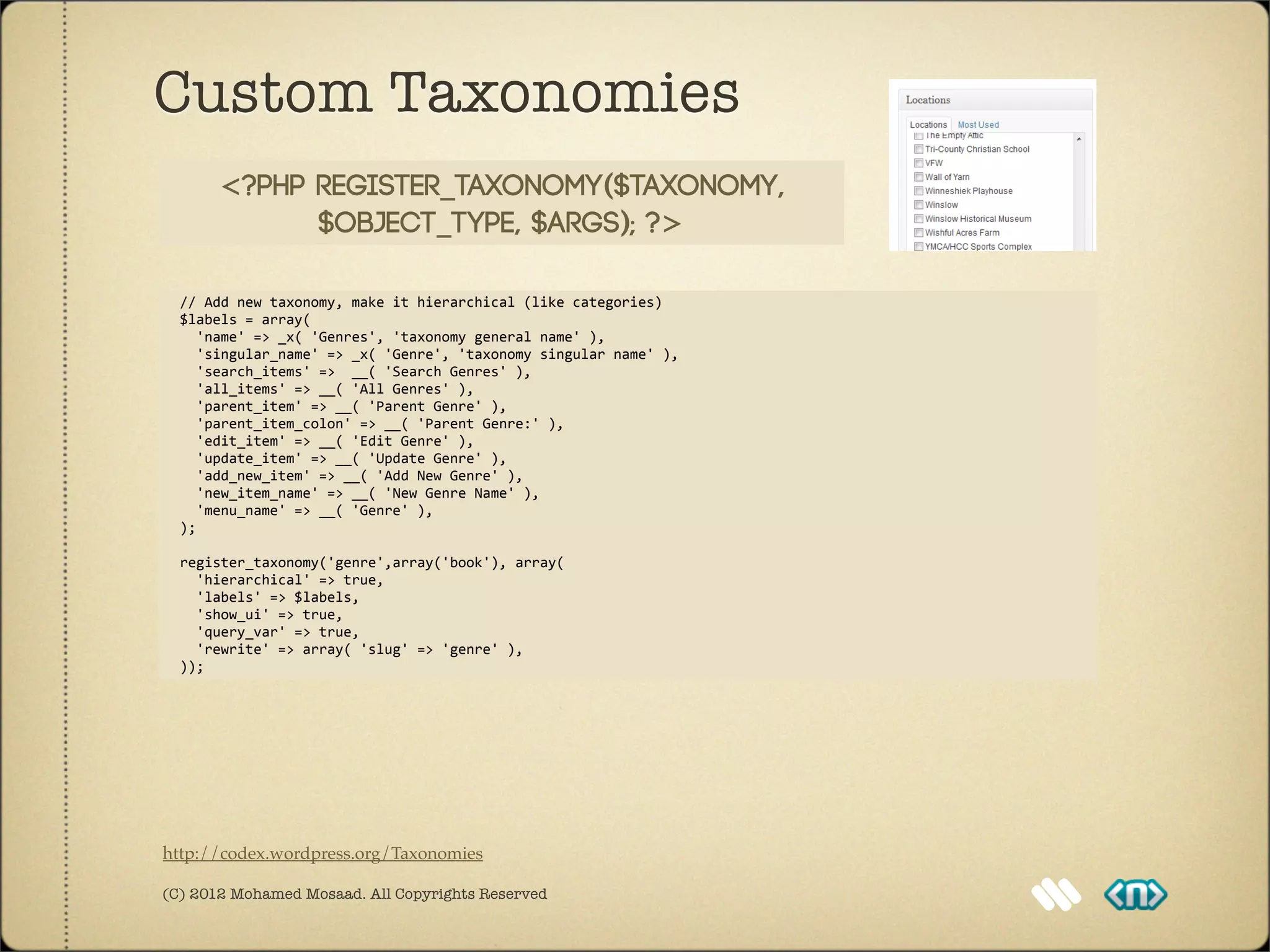 Custom Taxonomies
          <?php register_taxonomy($taxonomy,
                $object_type, $args); ?>

	
  	
  //	
  Add	
  new	
  taxonomy,	
  make	
  it	
  hierarchical	
  (like	
  categories)
	
  	
  $labels	
  =	
  array(
	
  	
  	
  	
  'name'	
  =>	
  _x(	
  'Genres',	
  'taxonomy	
  general	
  name'	
  ),
	
  	
  	
  	
  'singular_name'	
  =>	
  _x(	
  'Genre',	
  'taxonomy	
  singular	
  name'	
  ),
	
  	
  	
  	
  'search_items'	
  =>	
  	
  __(	
  'Search	
  Genres'	
  ),
	
  	
  	
  	
  'all_items'	
  =>	
  __(	
  'All	
  Genres'	
  ),
	
  	
  	
  	
  'parent_item'	
  =>	
  __(	
  'Parent	
  Genre'	
  ),
	
  	
  	
  	
  'parent_item_colon'	
  =>	
  __(	
  'Parent	
  Genre:'	
  ),
	
  	
  	
  	
  'edit_item'	
  =>	
  __(	
  'Edit	
  Genre'	
  ),	
  
	
  	
  	
  	
  'update_item'	
  =>	
  __(	
  'Update	
  Genre'	
  ),
	
  	
  	
  	
  'add_new_item'	
  =>	
  __(	
  'Add	
  New	
  Genre'	
  ),
	
  	
  	
  	
  'new_item_name'	
  =>	
  __(	
  'New	
  Genre	
  Name'	
  ),
	
  	
  	
  	
  'menu_name'	
  =>	
  __(	
  'Genre'	
  ),
	
  	
  );	
  	
  

	
  	
  register_taxonomy('genre',array('book'),	
  array(
	
  	
  	
  	
  'hierarchical'	
  =>	
  true,
	
  	
  	
  	
  'labels'	
  =>	
  $labels,
	
  	
  	
  	
  'show_ui'	
  =>	
  true,
	
  	
  	
  	
  'query_var'	
  =>	
  true,
	
  	
  	
  	
  'rewrite'	
  =>	
  array(	
  'slug'	
  =>	
  'genre'	
  ),
	
  	
  ));




http://codex.wordpress.org/Taxonomies

(C) 2012 Mohamed Mosaad. All Copyrights Reserved
 