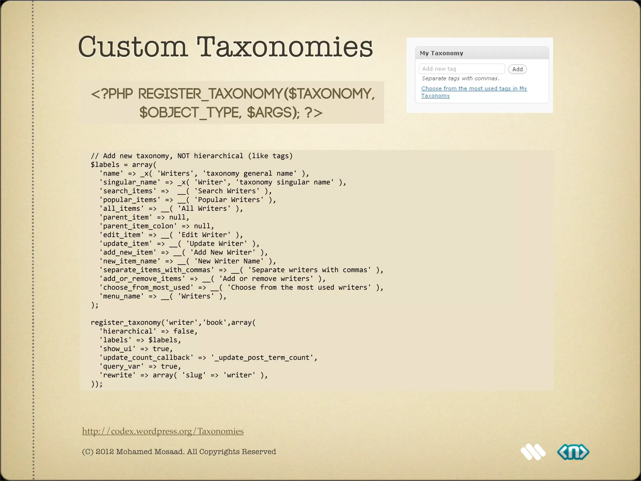 Custom Taxonomies
  <?php register_taxonomy($taxonomy,
        $object_type, $args); ?>

	
  	
  //	
  Add	
  new	
  taxonomy,	
  NOT	
  hierarchical	
  (like	
  tags)
	
  	
  $labels	
  =	
  array(
	
  	
  	
  	
  'name'	
  =>	
  _x(	
  'Writers',	
  'taxonomy	
  general	
  name'	
  ),
	
  	
  	
  	
  'singular_name'	
  =>	
  _x(	
  'Writer',	
  'taxonomy	
  singular	
  name'	
  ),
	
  	
  	
  	
  'search_items'	
  =>	
  	
  __(	
  'Search	
  Writers'	
  ),
	
  	
  	
  	
  'popular_items'	
  =>	
  __(	
  'Popular	
  Writers'	
  ),
	
  	
  	
  	
  'all_items'	
  =>	
  __(	
  'All	
  Writers'	
  ),
	
  	
  	
  	
  'parent_item'	
  =>	
  null,
	
  	
  	
  	
  'parent_item_colon'	
  =>	
  null,
	
  	
  	
  	
  'edit_item'	
  =>	
  __(	
  'Edit	
  Writer'	
  ),	
  
	
  	
  	
  	
  'update_item'	
  =>	
  __(	
  'Update	
  Writer'	
  ),
	
  	
  	
  	
  'add_new_item'	
  =>	
  __(	
  'Add	
  New	
  Writer'	
  ),
	
  	
  	
  	
  'new_item_name'	
  =>	
  __(	
  'New	
  Writer	
  Name'	
  ),
	
  	
  	
  	
  'separate_items_with_commas'	
  =>	
  __(	
  'Separate	
  writers	
  with	
  commas'	
  ),
	
  	
  	
  	
  'add_or_remove_items'	
  =>	
  __(	
  'Add	
  or	
  remove	
  writers'	
  ),
	
  	
  	
  	
  'choose_from_most_used'	
  =>	
  __(	
  'Choose	
  from	
  the	
  most	
  used	
  writers'	
  ),
	
  	
  	
  	
  'menu_name'	
  =>	
  __(	
  'Writers'	
  ),
	
  	
  );	
  

	
  	
  register_taxonomy('writer','book',array(
	
  	
  	
  	
  'hierarchical'	
  =>	
  false,
	
  	
  	
  	
  'labels'	
  =>	
  $labels,
	
  	
  	
  	
  'show_ui'	
  =>	
  true,
	
  	
  	
  	
  'update_count_callback'	
  =>	
  '_update_post_term_count',
	
  	
  	
  	
  'query_var'	
  =>	
  true,
	
  	
  	
  	
  'rewrite'	
  =>	
  array(	
  'slug'	
  =>	
  'writer'	
  ),
	
  	
  ));




http://codex.wordpress.org/Taxonomies

(C) 2012 Mohamed Mosaad. All Copyrights Reserved
 