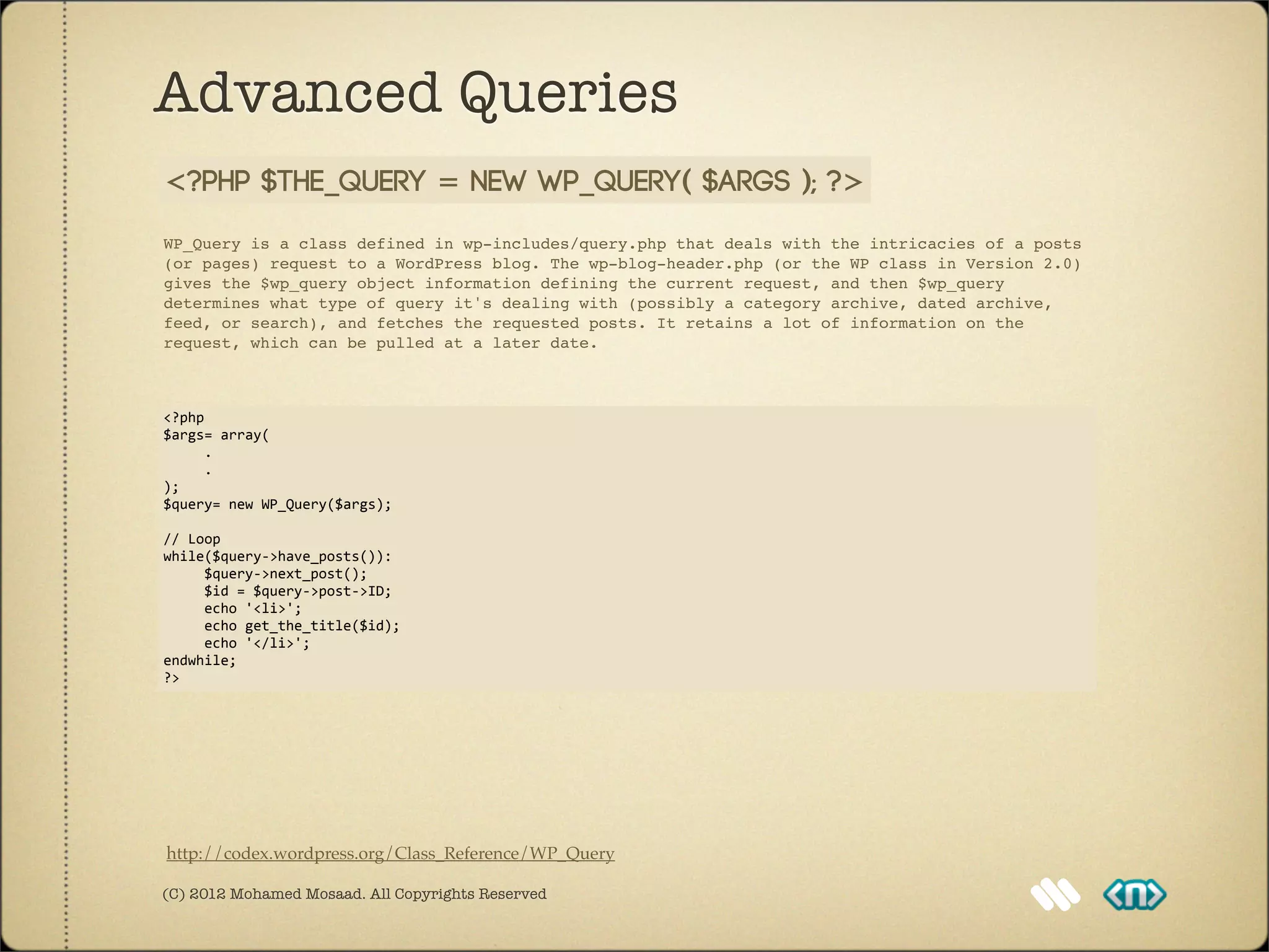Advanced Queries
<?php $the_query = new WP_Query( $args ); ?>
WP_Query is a class defined in wp-includes/query.php that deals with the intricacies of a posts
(or pages) request to a WordPress blog. The wp-blog-header.php (or the WP class in Version 2.0)
gives the $wp_query object information defining the current request, and then $wp_query
determines what type of query it's dealing with (possibly a category archive, dated archive,
feed, or search), and fetches the requested posts. It retains a lot of information on the
request, which can be pulled at a later date.



<?php
$args=	
  array(
	
  	
  	
  	
  	
  .
	
  	
  	
  	
  	
  .
);
$query=	
  new	
  WP_Query($args);

//	
  Loop
while($query-­‐>have_posts()):
	
  	
  	
  	
  	
  $query-­‐>next_post();
	
  	
  	
  	
  	
  $id	
  =	
  $query-­‐>post-­‐>ID;
	
  	
  	
  	
  	
  echo	
  '<li>';
	
  	
  	
  	
  	
  echo	
  get_the_title($id);
	
  	
  	
  	
  	
  echo	
  '</li>';
endwhile;
?>




http://codex.wordpress.org/Class_Reference/WP_Query

(C) 2012 Mohamed Mosaad. All Copyrights Reserved
 