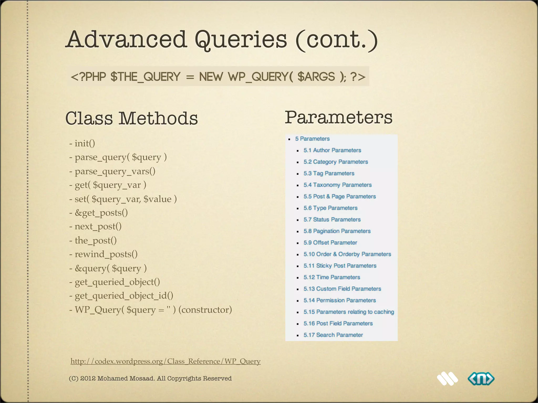Advanced Queries (cont.)
<?php $the_query = new WP_Query( $args ); ?>


Class Methods                                         Parameters
- init()
- parse_query( $query )
- parse_query_vars()
- get( $query_var )
- set( $query_var, $value )
- &get_posts()
- next_post()
- the_post()
- rewind_posts()
- &query( $query )
- get_queried_object()
- get_queried_object_id()
- WP_Query( $query = '' ) (constructor)




http://codex.wordpress.org/Class_Reference/WP_Query

(C) 2012 Mohamed Mosaad. All Copyrights Reserved
 