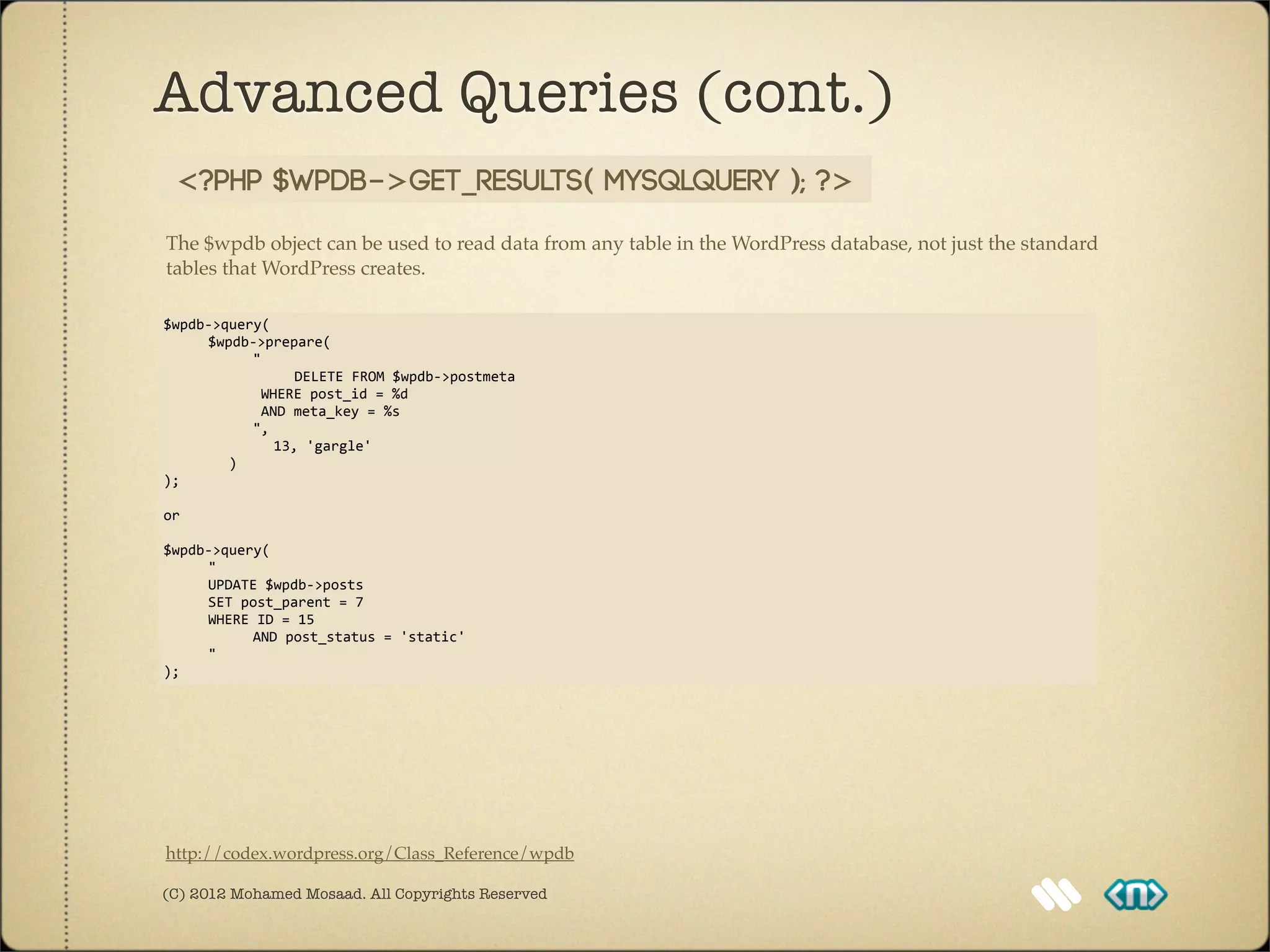 Advanced Queries (cont.)
   <?php $wpdb->get_results( MYSQLQuery ); ?>

The $wpdb object can be used to read data from any table in the WordPress database, not just the standard
tables that WordPress creates.

$wpdb-­‐>query(	
  
	
                    $wpdb-­‐>prepare(	
  
	
                    	
                    "
	
  	
  	
  	
  	
  	
  	
  	
  	
  	
  	
  	
  	
  	
  	
  	
  DELETE	
  FROM	
  $wpdb-­‐>postmeta
	
                    	
                    	
  WHERE	
  post_id	
  =	
  %d
	
                    	
                    	
  AND	
  meta_key	
  =	
  %s
	
                    	
                    ",
	
                    	
  	
  	
  	
  	
  	
  	
  	
  13,	
  'gargle'	
  
	
  	
  	
  	
  	
  	
  	
  	
  )
);

or	
  

$wpdb-­‐>query(
	
    "
	
    UPDATE	
  $wpdb-­‐>posts	
  
	
    SET	
  post_parent	
  =	
  7
	
    WHERE	
  ID	
  =	
  15	
  
	
    	
      AND	
  post_status	
  =	
  'static'
	
    "
);




http://codex.wordpress.org/Class_Reference/wpdb

(C) 2012 Mohamed Mosaad. All Copyrights Reserved
 
