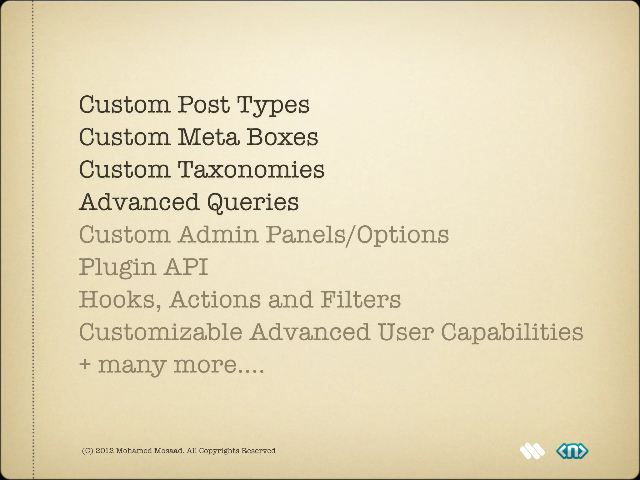 Custom Post Types
Custom Meta Boxes
Custom Taxonomies
Advanced Queries
Custom Admin Panels/Options
Plugin API
Hooks, Actions and Filters
Customizable Advanced User Capabilities
+ many more....


(C) 2012 Mohamed Mosaad. All Copyrights Reserved
 