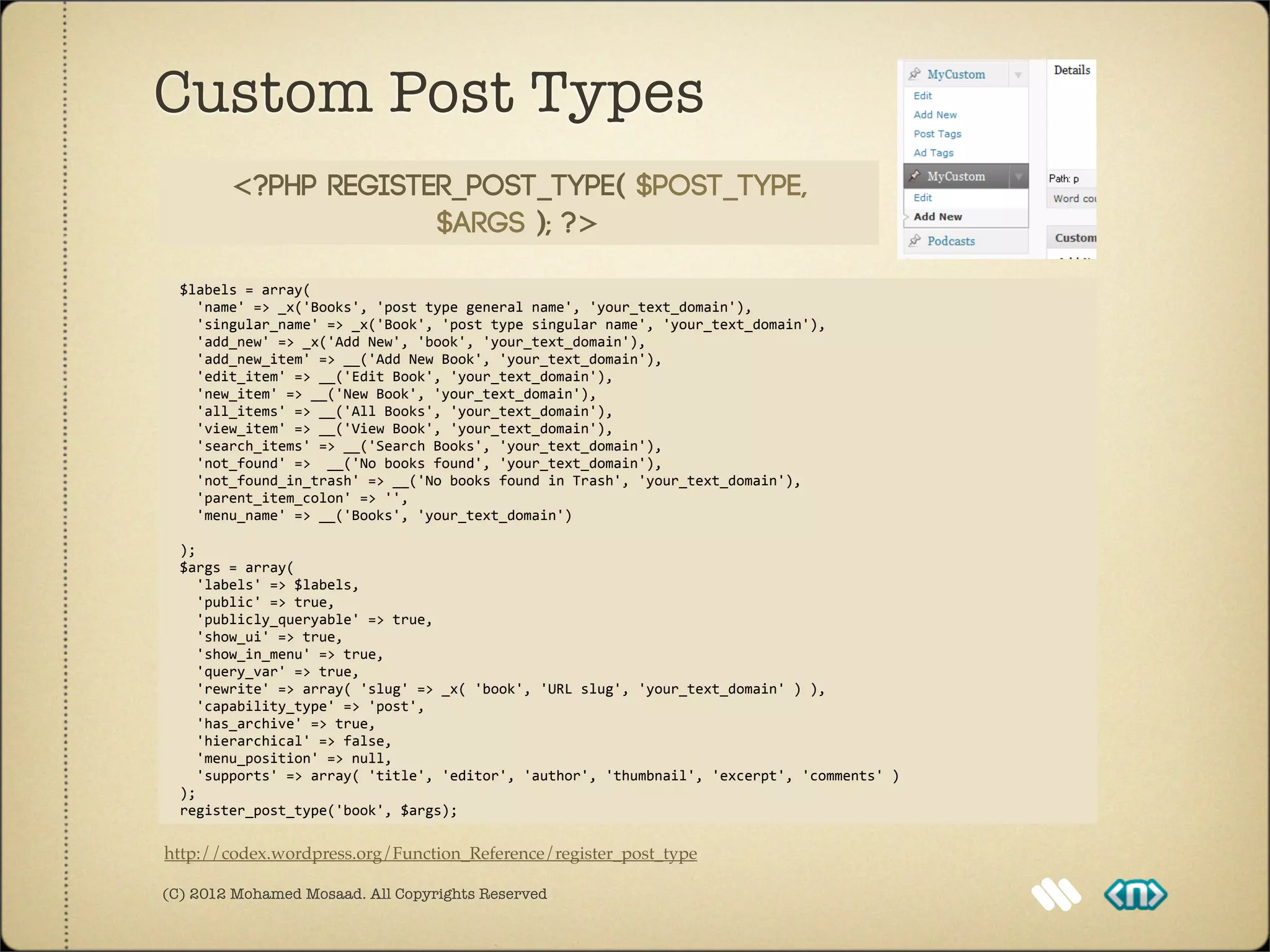 Custom Post Types
           <?php register_post_type( $post_type,
                        $args ); ?>

	
  	
  $labels	
  =	
  array(
	
  	
  	
  	
  'name'	
  =>	
  _x('Books',	
  'post	
  type	
  general	
  name',	
  'your_text_domain'),
	
  	
  	
  	
  'singular_name'	
  =>	
  _x('Book',	
  'post	
  type	
  singular	
  name',	
  'your_text_domain'),
	
  	
  	
  	
  'add_new'	
  =>	
  _x('Add	
  New',	
  'book',	
  'your_text_domain'),
	
  	
  	
  	
  'add_new_item'	
  =>	
  __('Add	
  New	
  Book',	
  'your_text_domain'),
	
  	
  	
  	
  'edit_item'	
  =>	
  __('Edit	
  Book',	
  'your_text_domain'),
	
  	
  	
  	
  'new_item'	
  =>	
  __('New	
  Book',	
  'your_text_domain'),
	
  	
  	
  	
  'all_items'	
  =>	
  __('All	
  Books',	
  'your_text_domain'),
	
  	
  	
  	
  'view_item'	
  =>	
  __('View	
  Book',	
  'your_text_domain'),
	
  	
  	
  	
  'search_items'	
  =>	
  __('Search	
  Books',	
  'your_text_domain'),
	
  	
  	
  	
  'not_found'	
  =>	
  	
  __('No	
  books	
  found',	
  'your_text_domain'),
	
  	
  	
  	
  'not_found_in_trash'	
  =>	
  __('No	
  books	
  found	
  in	
  Trash',	
  'your_text_domain'),	
  
	
  	
  	
  	
  'parent_item_colon'	
  =>	
  '',
	
  	
  	
  	
  'menu_name'	
  =>	
  __('Books',	
  'your_text_domain')

	
  	
  );
	
  	
  $args	
  =	
  array(
	
  	
  	
  	
  'labels'	
  =>	
  $labels,
	
  	
  	
  	
  'public'	
  =>	
  true,
	
  	
  	
  	
  'publicly_queryable'	
  =>	
  true,
	
  	
  	
  	
  'show_ui'	
  =>	
  true,	
  
	
  	
  	
  	
  'show_in_menu'	
  =>	
  true,	
  
	
  	
  	
  	
  'query_var'	
  =>	
  true,
	
  	
  	
  	
  'rewrite'	
  =>	
  array(	
  'slug'	
  =>	
  _x(	
  'book',	
  'URL	
  slug',	
  'your_text_domain'	
  )	
  ),
	
  	
  	
  	
  'capability_type'	
  =>	
  'post',
	
  	
  	
  	
  'has_archive'	
  =>	
  true,	
  
	
  	
  	
  	
  'hierarchical'	
  =>	
  false,
	
  	
  	
  	
  'menu_position'	
  =>	
  null,
	
  	
  	
  	
  'supports'	
  =>	
  array(	
  'title',	
  'editor',	
  'author',	
  'thumbnail',	
  'excerpt',	
  'comments'	
  )
	
  	
  );	
  
	
  	
  register_post_type('book',	
  $args);

http://codex.wordpress.org/Function_Reference/register_post_type

(C) 2012 Mohamed Mosaad. All Copyrights Reserved
 