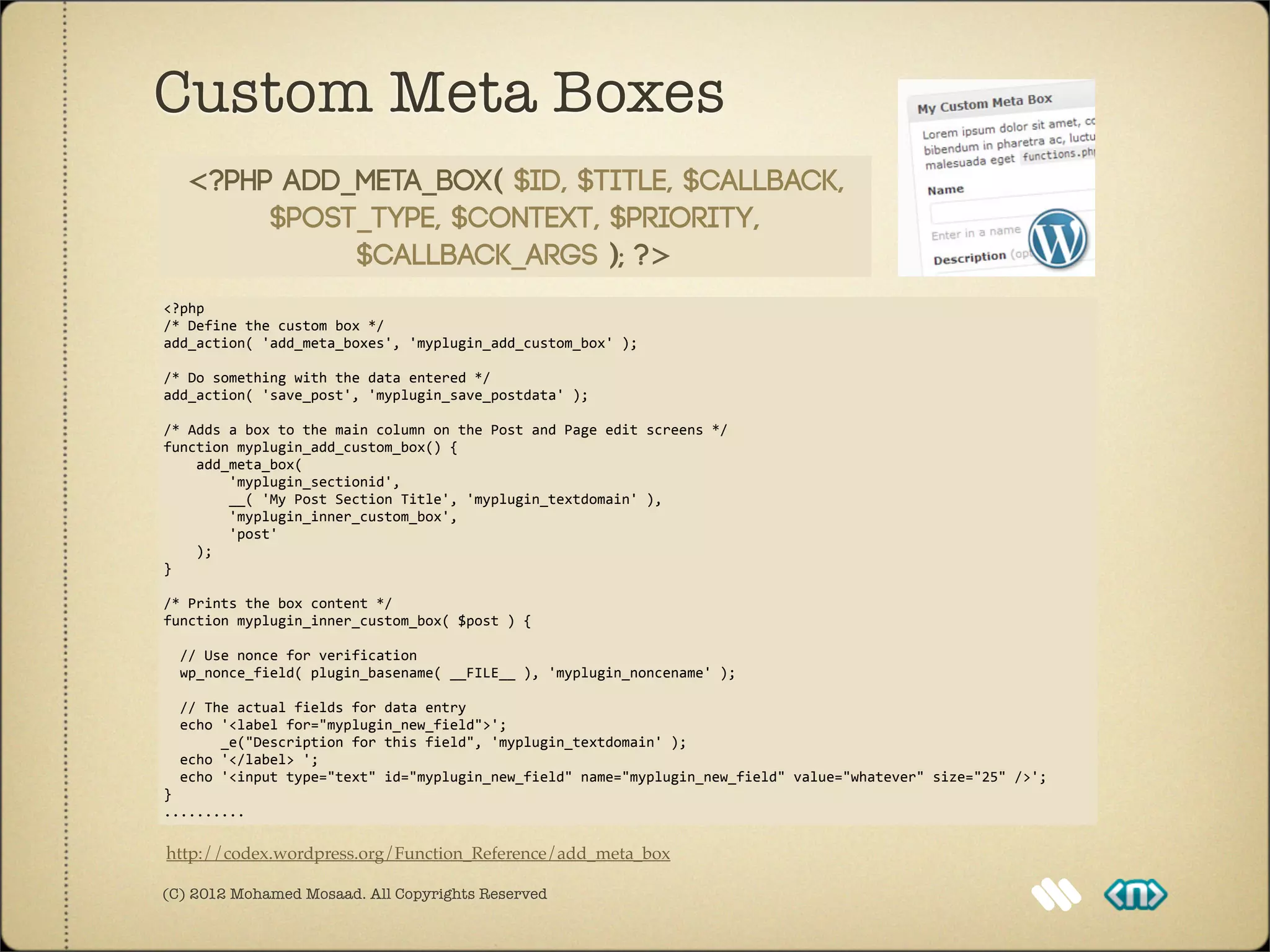 Custom Meta Boxes
    <?php add_meta_box( $id, $title, $callback,
         $post_type, $context, $priority,
              $callback_args ); ?>
<?php
/*	
  Define	
  the	
  custom	
  box	
  */
add_action(	
  'add_meta_boxes',	
  'myplugin_add_custom_box'	
  );

/*	
  Do	
  something	
  with	
  the	
  data	
  entered	
  */
add_action(	
  'save_post',	
  'myplugin_save_postdata'	
  );

/*	
  Adds	
  a	
  box	
  to	
  the	
  main	
  column	
  on	
  the	
  Post	
  and	
  Page	
  edit	
  screens	
  */
function	
  myplugin_add_custom_box()	
  {
	
  	
  	
  	
  add_meta_box(	
  
	
  	
  	
  	
  	
  	
  	
  	
  'myplugin_sectionid',
	
  	
  	
  	
  	
  	
  	
  	
  __(	
  'My	
  Post	
  Section	
  Title',	
  'myplugin_textdomain'	
  ),
	
  	
  	
  	
  	
  	
  	
  	
  'myplugin_inner_custom_box',
	
  	
  	
  	
  	
  	
  	
  	
  'post'	
  
	
  	
  	
  	
  );
}

/*	
  Prints	
  the	
  box	
  content	
  */
function	
  myplugin_inner_custom_box(	
  $post	
  )	
  {

	
  	
  //	
  Use	
  nonce	
  for	
  verification
	
  	
  wp_nonce_field(	
  plugin_basename(	
  __FILE__	
  ),	
  'myplugin_noncename'	
  );

	
  	
  //	
  The	
  actual	
  fields	
  for	
  data	
  entry
	
  	
  echo	
  '<label	
  for="myplugin_new_field">';
	
  	
  	
  	
  	
  	
  	
  _e("Description	
  for	
  this	
  field",	
  'myplugin_textdomain'	
  );
	
  	
  echo	
  '</label>	
  ';
	
  	
  echo	
  '<input	
  type="text"	
  id="myplugin_new_field"	
  name="myplugin_new_field"	
  value="whatever"	
  size="25"	
  />';
}
..........

http://codex.wordpress.org/Function_Reference/add_meta_box

(C) 2012 Mohamed Mosaad. All Copyrights Reserved
 