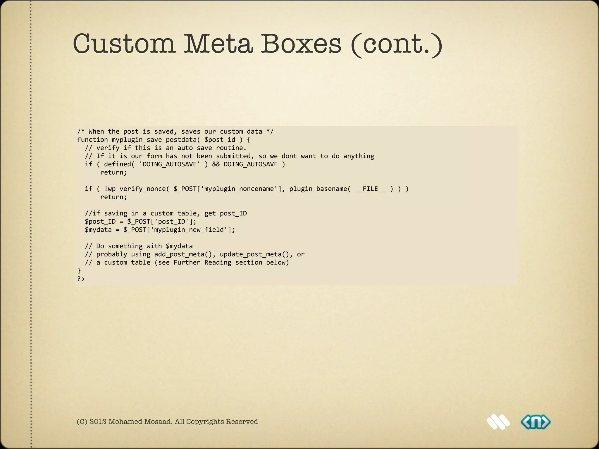 Custom Meta Boxes (cont.)

/*	
  When	
  the	
  post	
  is	
  saved,	
  saves	
  our	
  custom	
  data	
  */
function	
  myplugin_save_postdata(	
  $post_id	
  )	
  {
	
  	
  //	
  verify	
  if	
  this	
  is	
  an	
  auto	
  save	
  routine.	
  
	
  	
  //	
  If	
  it	
  is	
  our	
  form	
  has	
  not	
  been	
  submitted,	
  so	
  we	
  dont	
  want	
  to	
  do	
  anything
	
  	
  if	
  (	
  defined(	
  'DOING_AUTOSAVE'	
  )	
  &&	
  DOING_AUTOSAVE	
  )	
  
	
  	
  	
  	
  	
  	
  return;

	
  	
  if	
  (	
  !wp_verify_nonce(	
  $_POST['myplugin_noncename'],	
  plugin_basename(	
  __FILE__	
  )	
  )	
  )
	
  	
  	
  	
  	
  	
  return;
	
  	
  
	
  	
  //if	
  saving	
  in	
  a	
  custom	
  table,	
  get	
  post_ID
	
  	
  $post_ID	
  =	
  $_POST['post_ID'];
	
  	
  $mydata	
  =	
  $_POST['myplugin_new_field'];

	
  	
  //	
  Do	
  something	
  with	
  $mydata	
  
	
  	
  //	
  probably	
  using	
  add_post_meta(),	
  update_post_meta(),	
  or	
  
	
  	
  //	
  a	
  custom	
  table	
  (see	
  Further	
  Reading	
  section	
  below)
}
?>




(C) 2012 Mohamed Mosaad. All Copyrights Reserved
 