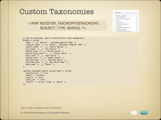 Custom Taxonomies
          <?php register_taxonomy($taxonomy,
                $object_type, $args); ?>

	
  	
  //	
  Add	
  new	
  taxonomy,	
  make	
  it	
  hierarchical	
  (like	
  categories)
	
  	
  $labels	
  =	
  array(
	
  	
  	
  	
  'name'	
  =>	
  _x(	
  'Genres',	
  'taxonomy	
  general	
  name'	
  ),
	
  	
  	
  	
  'singular_name'	
  =>	
  _x(	
  'Genre',	
  'taxonomy	
  singular	
  name'	
  ),
	
  	
  	
  	
  'search_items'	
  =>	
  	
  __(	
  'Search	
  Genres'	
  ),
	
  	
  	
  	
  'all_items'	
  =>	
  __(	
  'All	
  Genres'	
  ),
	
  	
  	
  	
  'parent_item'	
  =>	
  __(	
  'Parent	
  Genre'	
  ),
	
  	
  	
  	
  'parent_item_colon'	
  =>	
  __(	
  'Parent	
  Genre:'	
  ),
	
  	
  	
  	
  'edit_item'	
  =>	
  __(	
  'Edit	
  Genre'	
  ),	
  
	
  	
  	
  	
  'update_item'	
  =>	
  __(	
  'Update	
  Genre'	
  ),
	
  	
  	
  	
  'add_new_item'	
  =>	
  __(	
  'Add	
  New	
  Genre'	
  ),
	
  	
  	
  	
  'new_item_name'	
  =>	
  __(	
  'New	
  Genre	
  Name'	
  ),
	
  	
  	
  	
  'menu_name'	
  =>	
  __(	
  'Genre'	
  ),
	
  	
  );	
  	
  

	
  	
  register_taxonomy('genre',array('book'),	
  array(
	
  	
  	
  	
  'hierarchical'	
  =>	
  true,
	
  	
  	
  	
  'labels'	
  =>	
  $labels,
	
  	
  	
  	
  'show_ui'	
  =>	
  true,
	
  	
  	
  	
  'query_var'	
  =>	
  true,
	
  	
  	
  	
  'rewrite'	
  =>	
  array(	
  'slug'	
  =>	
  'genre'	
  ),
	
  	
  ));




http://codex.wordpress.org/Taxonomies

(C) 2012 Mohamed Mosaad. All Copyrights Reserved
 