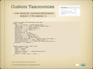 Custom Taxonomies
  <?php register_taxonomy($taxonomy,
        $object_type, $args); ?>

	
  	
  //	
  Add	
  new	
  taxonomy,	
  NOT	
  hierarchical	
  (like	
  tags)
	
  	
  $labels	
  =	
  array(
	
  	
  	
  	
  'name'	
  =>	
  _x(	
  'Writers',	
  'taxonomy	
  general	
  name'	
  ),
	
  	
  	
  	
  'singular_name'	
  =>	
  _x(	
  'Writer',	
  'taxonomy	
  singular	
  name'	
  ),
	
  	
  	
  	
  'search_items'	
  =>	
  	
  __(	
  'Search	
  Writers'	
  ),
	
  	
  	
  	
  'popular_items'	
  =>	
  __(	
  'Popular	
  Writers'	
  ),
	
  	
  	
  	
  'all_items'	
  =>	
  __(	
  'All	
  Writers'	
  ),
	
  	
  	
  	
  'parent_item'	
  =>	
  null,
	
  	
  	
  	
  'parent_item_colon'	
  =>	
  null,
	
  	
  	
  	
  'edit_item'	
  =>	
  __(	
  'Edit	
  Writer'	
  ),	
  
	
  	
  	
  	
  'update_item'	
  =>	
  __(	
  'Update	
  Writer'	
  ),
	
  	
  	
  	
  'add_new_item'	
  =>	
  __(	
  'Add	
  New	
  Writer'	
  ),
	
  	
  	
  	
  'new_item_name'	
  =>	
  __(	
  'New	
  Writer	
  Name'	
  ),
	
  	
  	
  	
  'separate_items_with_commas'	
  =>	
  __(	
  'Separate	
  writers	
  with	
  commas'	
  ),
	
  	
  	
  	
  'add_or_remove_items'	
  =>	
  __(	
  'Add	
  or	
  remove	
  writers'	
  ),
	
  	
  	
  	
  'choose_from_most_used'	
  =>	
  __(	
  'Choose	
  from	
  the	
  most	
  used	
  writers'	
  ),
	
  	
  	
  	
  'menu_name'	
  =>	
  __(	
  'Writers'	
  ),
	
  	
  );	
  

	
  	
  register_taxonomy('writer','book',array(
	
  	
  	
  	
  'hierarchical'	
  =>	
  false,
	
  	
  	
  	
  'labels'	
  =>	
  $labels,
	
  	
  	
  	
  'show_ui'	
  =>	
  true,
	
  	
  	
  	
  'update_count_callback'	
  =>	
  '_update_post_term_count',
	
  	
  	
  	
  'query_var'	
  =>	
  true,
	
  	
  	
  	
  'rewrite'	
  =>	
  array(	
  'slug'	
  =>	
  'writer'	
  ),
	
  	
  ));




http://codex.wordpress.org/Taxonomies

(C) 2012 Mohamed Mosaad. All Copyrights Reserved
 