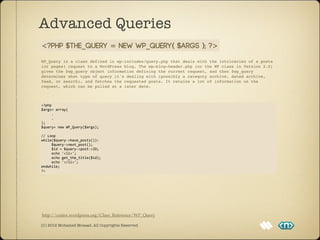Advanced Queries
<?php $the_query = new WP_Query( $args ); ?>
WP_Query is a class defined in wp-includes/query.php that deals with the intricacies of a posts
(or pages) request to a WordPress blog. The wp-blog-header.php (or the WP class in Version 2.0)
gives the $wp_query object information defining the current request, and then $wp_query
determines what type of query it's dealing with (possibly a category archive, dated archive,
feed, or search), and fetches the requested posts. It retains a lot of information on the
request, which can be pulled at a later date.



<?php
$args=	
  array(
	
  	
  	
  	
  	
  .
	
  	
  	
  	
  	
  .
);
$query=	
  new	
  WP_Query($args);

//	
  Loop
while($query-­‐>have_posts()):
	
  	
  	
  	
  	
  $query-­‐>next_post();
	
  	
  	
  	
  	
  $id	
  =	
  $query-­‐>post-­‐>ID;
	
  	
  	
  	
  	
  echo	
  '<li>';
	
  	
  	
  	
  	
  echo	
  get_the_title($id);
	
  	
  	
  	
  	
  echo	
  '</li>';
endwhile;
?>




http://codex.wordpress.org/Class_Reference/WP_Query

(C) 2012 Mohamed Mosaad. All Copyrights Reserved
 