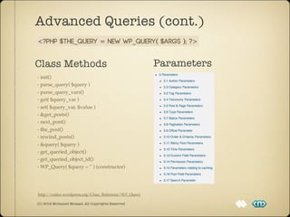 Advanced Queries (cont.)
<?php $the_query = new WP_Query( $args ); ?>


Class Methods                                         Parameters
- init()
- parse_query( $query )
- parse_query_vars()
- get( $query_var )
- set( $query_var, $value )
- &get_posts()
- next_post()
- the_post()
- rewind_posts()
- &query( $query )
- get_queried_object()
- get_queried_object_id()
- WP_Query( $query = '' ) (constructor)




http://codex.wordpress.org/Class_Reference/WP_Query

(C) 2012 Mohamed Mosaad. All Copyrights Reserved
 