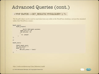 Advanced Queries (cont.)
   <?php $wpdb->get_results( MYSQLQuery ); ?>

The $wpdb object can be used to read data from any table in the WordPress database, not just the standard
tables that WordPress creates.

$wpdb-­‐>query(	
  
	
                    $wpdb-­‐>prepare(	
  
	
                    	
                    "
	
  	
  	
  	
  	
  	
  	
  	
  	
  	
  	
  	
  	
  	
  	
  	
  DELETE	
  FROM	
  $wpdb-­‐>postmeta
	
                    	
                    	
  WHERE	
  post_id	
  =	
  %d
	
                    	
                    	
  AND	
  meta_key	
  =	
  %s
	
                    	
                    ",
	
                    	
  	
  	
  	
  	
  	
  	
  	
  13,	
  'gargle'	
  
	
  	
  	
  	
  	
  	
  	
  	
  )
);

or	
  

$wpdb-­‐>query(
	
    "
	
    UPDATE	
  $wpdb-­‐>posts	
  
	
    SET	
  post_parent	
  =	
  7
	
    WHERE	
  ID	
  =	
  15	
  
	
    	
      AND	
  post_status	
  =	
  'static'
	
    "
);




http://codex.wordpress.org/Class_Reference/wpdb

(C) 2012 Mohamed Mosaad. All Copyrights Reserved
 