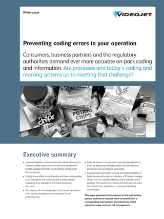 White paper
Preventing coding errors in your operation
Consumers, business partners and the regulatory
authorities demand ever more accurate on-pack coding
and information. Are processes and today’s coding and
marking systems up to meeting that challenge?
Executive summary
•	 Improved legibility, more variable data, better chosen print
locations, faster production lines and more problematic
flexible packaging formats are all putting coding under
the microscope.
•	 Coding errors affect product quality and drive unacceptable
costs throughout the enterprise due to scrap, rework,
regulatory fines, damage to the brand reputation
and more.
•	 The majority of miscoded products are caused by operator
error; but not all operator errors originate on the
production line.
•	 Code Assurance is an approach to proactively preventing
errors by designing message creation and job selection
processes to be as foolproof as possible.
•	 Videojet is pioneering the concept and implementation of
Code Assurance through an interface, a PC-based message
design and rule creation software, and a network control
package. This solution is a critical, and often ignored link in
the chain of error prevention in coding and labelling
technologies.
This paper examines the key factors in the total coding
process and how to improve them to benefit from a
corresponding improvement in productivity, waste
reduction, lower costs and risk management.
 