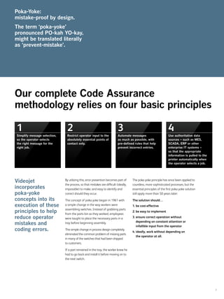 7
By utilizing this, error prevention becomes part of
the process, so that mistakes are difficult (ideally,
impossible) to make, and easy to identify and
correct should they occur.
The concept of poka-yoke began in 1961 with
a simple change in the way workers were
assembling switches. Instead of grabbing parts
from the parts bin as they worked, employees
were taught to place the necessary parts in a
tray before beginning assembly.
This simple change in process design completely
eliminated the common problem of missing parts
in many of the switches that had been shipped
to customers.
If a part remained in the tray, the worker knew he
had to go back and install it before moving on to
the next switch.
The poka-yoke principle has since been applied to
countless, more sophisticated processes, but the
essential principles of the first poka-yoke solution
still apply more than 50 years later:
The solution should…
1.	be cost-effective
2.	be easy to implement
3.	ensure correct operation without
depending on constant attention or
infallible input from the operator
4.	ideally, work without depending on
the operator at all.
Videojet
incorporates
poka-yoke
concepts into its
execution of these
principles to help
reduce operator
mistakes and
coding errors.
Our complete Code Assurance
methodology relies on four basic principles
Poka-Yoke:
mistake-proof by design.
The term ‘poka-yoke’
pronounced PO-kah YO-kay,
might be translated literally
as ‘prevent-mistake’.
1
Simplify message selection,
so the operator selects
the right message for the
right job.
2
Restrict operator input to the
absolutely essential points of
contact only.
3
Automate messages
as much as possible, with
pre-defined rules that help
prevent incorrect entries.
4
Use authoritative data
sources – such as MES,
SCADA, ERP or other
enterprise IT systems –
so that the appropriate
information is pulled to the
printer automatically when
the operator selects a job.
 