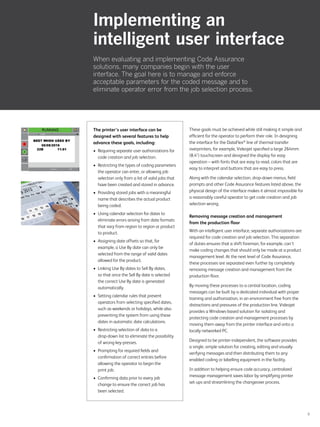 9
These goals must be achieved while still making it simple and
efficient for the operator to perform their role. In designing
the interface for the DataFlex®
line of thermal transfer
overprinters, for example, Videojet specified a large 264mm
(8.4) touchscreen and designed the display for easy
operation – with fonts that are easy to read, colors that are
easy to interpret and buttons that are easy to press.
Along with the calendar selection, drop-down menus, field
prompts and other Code Assurance features listed above, the
physical design of the interface makes it almost impossible for
a reasonably careful operator to get code creation and job
selection wrong.
Removing message creation and management
from the production floor
With an intelligent user interface, separate authorizations are
required for code creation and job selection. This separation
of duties ensures that a shift foreman, for example, can’t
make coding changes that should only be made at a product
management level. At the next level of Code Assurance,
these processes are separated even further by completely
removing message creation and management from the
production floor.
By moving these processes to a central location, coding
messages can be built by a dedicated individual with proper
training and authorization, in an environment free from the
distractions and pressures of the production line. Videojet
provides a Windows-based solution for isolating and
protecting code creation and management processes by
moving them away from the printer interface and onto a
locally networked PC.
Designed to be printer-independent, the software provides
a single, simple solution for creating, editing and visually
verifying messages and then distributing them to any
enabled coding or labelling equipment in the facility.
In addition to helping ensure code accuracy, centralized
message management saves labor by simplifying printer
set-ups and streamlining the changeover process.
Implementing an
intelligent user interface
When evaluating and implementing Code Assurance
solutions, many companies begin with the user
interface. The goal here is to manage and enforce
acceptable parameters for the coded message and to
eliminate operator error from the job selection process.
The printer’s user interface can be
designed with several features to help
advance these goals, including:
•	 Requiring separate user authorizations for
code creation and job selection.
•	 Restricting the types of coding parameters
the operator can enter, or allowing job
selection only from a list of valid jobs that
have been created and stored in advance.
•	 Providing stored jobs with a meaningful
name that describes the actual product
being coded.
•	 Using calendar selection for dates to
eliminate errors arising from date formats
that vary from region to region or product
to product.
•	 Assigning date offsets so that, for
example, a Use By date can only be
selected from the range of valid dates
allowed for the product.
•	 Linking Use By dates to Sell By dates,
so that once the Sell By date is selected
the correct Use By date is generated
automatically.
•	 Setting calendar rules that prevent
operators from selecting specified dates,
such as weekends or holidays, while also
preventing the system from using these
dates in automatic date calculations.
•	 Restricting selection of data to a
drop-down list to eliminate the possibility
of wrong key-presses.
•	 Prompting for required fields and
confirmation of correct entries before
allowing the operator to begin the
print job.
•	 Confirming data prior to every job
change to ensure the correct job has
been selected.
 