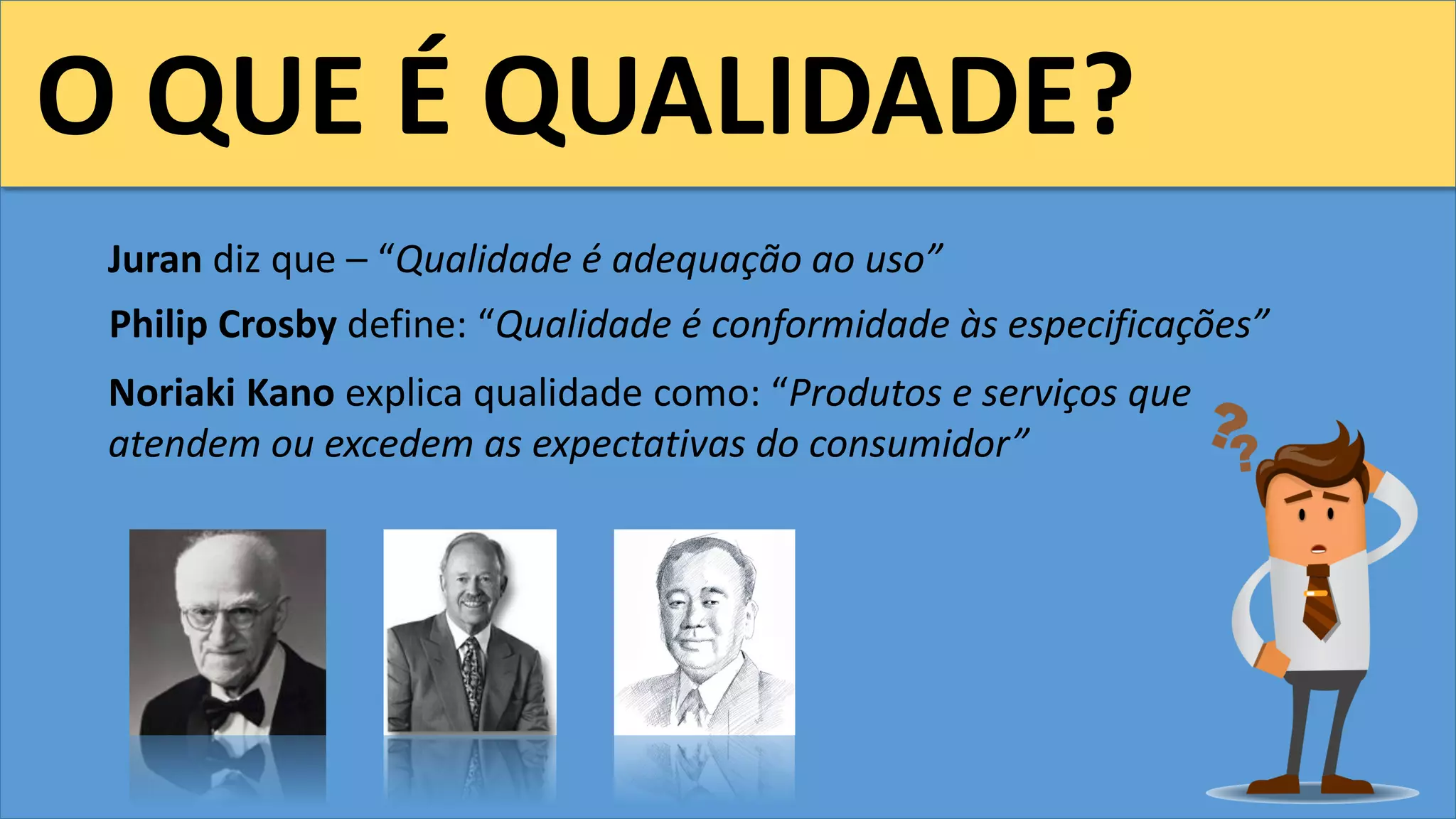 O QUE É QUALIDADE?
Juran diz que – “Qualidade é adequação ao uso”
Philip Crosby define: “Qualidade é conformidade às especificações”
Noriaki Kano explica qualidade como: “Produtos e serviços que
atendem ou excedem as expectativas do consumidor”
 