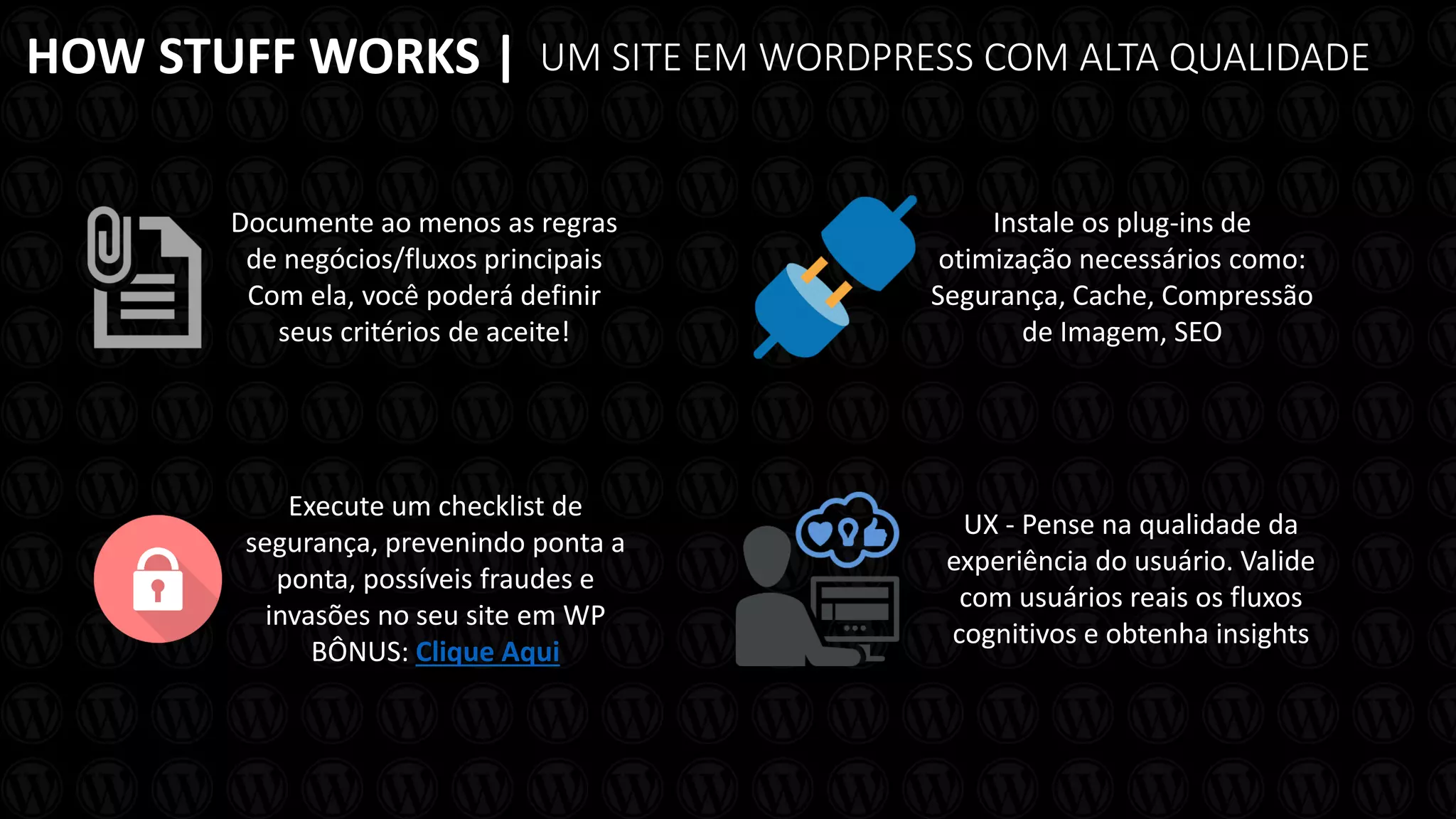 HOW STUFF WORKS |
Documente ao menos as regras
de negócios/fluxos principais
Com ela, você poderá definir
seus critérios de aceite!
UM SITE EM WORDPRESS COM ALTA QUALIDADE
Instale os plug-ins de
otimização necessários como:
Segurança, Cache, Compressão
de Imagem, SEO
UX - Pense na qualidade da
experiência do usuário. Valide
com usuários reais os fluxos
cognitivos e obtenha insights
Execute um checklist de
segurança, prevenindo ponta a
ponta, possíveis fraudes e
invasões no seu site em WP
BÔNUS: Clique Aqui
 