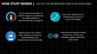 HOW STUFF WORKS | UM SITE EM WORDPRESS COM ALTA QUALIDADE
Depois que seu site estiver
ativo, execute-o no teste de
compatibilidade com
dispositivos móveis by Google
Essa é a hora de descobrir se
existem imagens ou problemas
no código afetando o
desempenho das suas páginas
Stress Test: Valide como se
comportaria seu site em
um pico de tráfego
Automatize os fluxos principais
de seu site, e tenha uma
validação rápida e eficiente a
cada versão
 