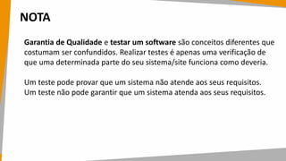 NOTA
Garantia de Qualidade e testar um software são conceitos diferentes que
costumam ser confundidos. Realizar testes é apenas uma verificação de
que uma determinada parte do seu sistema/site funciona como deveria.
Um teste pode provar que um sistema não atende aos seus requisitos.
Um teste não pode garantir que um sistema atenda aos seus requisitos.
 
