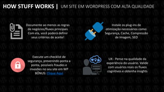 HOW STUFF WORKS |
Documente ao menos as regras
de negócios/fluxos principais
Com ela, você poderá definir
seus critérios de aceite!
UM SITE EM WORDPRESS COM ALTA QUALIDADE
Instale os plug-ins de
otimização necessários como:
Segurança, Cache, Compressão
de Imagem, SEO
UX - Pense na qualidade da
experiência do usuário. Valide
com usuários reais os fluxos
cognitivos e obtenha insights
Execute um checklist de
segurança, prevenindo ponta a
ponta, possíveis fraudes e
invasões no seu site em WP
BÔNUS: Clique Aqui
 